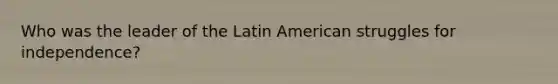 Who was the leader of the Latin American struggles for independence?