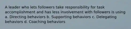 A leader who lets followers take responsibility for task accomplishment and has less involvement with followers is using a. Directing behaviors b. Supporting behaviors c. Delegating behaviors d. Coaching behaviors