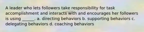 A leader who lets followers take responsibility for task accomplishment and interacts with and encourages her followers is using ______. a. directing behaviors b. supporting behaviors c. delegating behaviors d. coaching behaviors