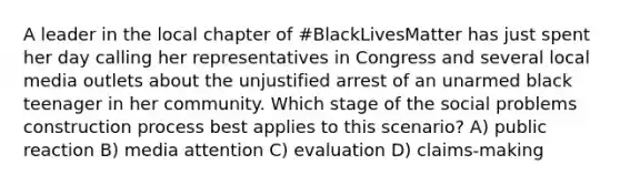 A leader in the local chapter of #BlackLivesMatter has just spent her day calling her representatives in Congress and several local media outlets about the unjustified arrest of an unarmed black teenager in her community. Which stage of the social problems construction process best applies to this scenario? A) public reaction B) media attention C) evaluation D) claims-making