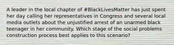 A leader in the local chapter of #BlackLivesMatter has just spent her day calling her representatives in Congress and several local media outlets about the unjustified arrest of an unarmed black teenager in her community. Which stage of the social problems construction process best applies to this scenario?