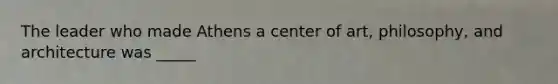 The leader who made Athens a center of art, philosophy, and architecture was _____
