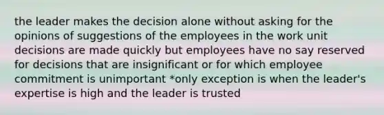 the leader makes the decision alone without asking for the opinions of suggestions of the employees in the work unit decisions are made quickly but employees have no say reserved for decisions that are insignificant or for which employee commitment is unimportant *only exception is when the leader's expertise is high and the leader is trusted