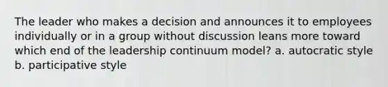 The leader who makes a decision and announces it to employees individually or in a group without discussion leans more toward which end of the leadership continuum model? a. autocratic style b. participative style