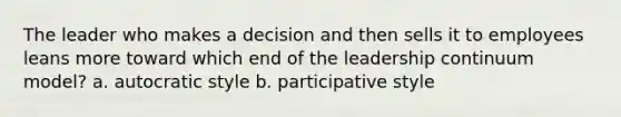 The leader who makes a decision and then sells it to employees leans more toward which end of the leadership continuum model? a. autocratic style b. participative style