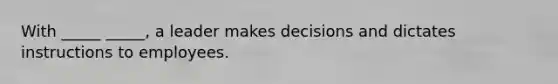 With _____ _____, a leader makes decisions and dictates instructions to employees.