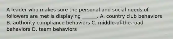 A leader who makes sure the personal and social needs of followers are met is displaying ______. A. country club behaviors B. authority compliance behaviors C. middle-of-the-road behaviors D. team behaviors