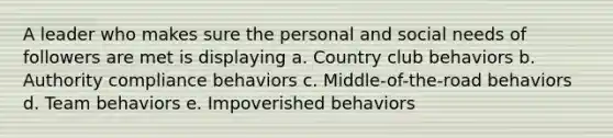 A leader who makes sure the personal and social needs of followers are met is displaying a. Country club behaviors b. Authority compliance behaviors c. Middle-of-the-road behaviors d. Team behaviors e. Impoverished behaviors