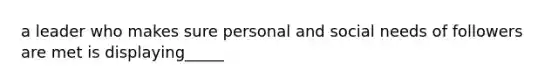 a leader who makes sure personal and social needs of followers are met is displaying_____