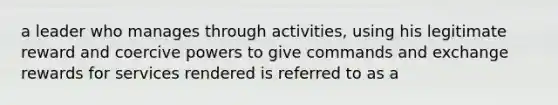 a leader who manages through activities, using his legitimate reward and coercive powers to give commands and exchange rewards for services rendered is referred to as a