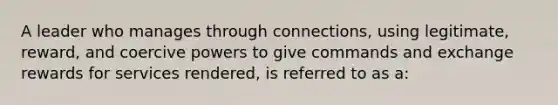 A leader who manages through connections, using legitimate, reward, and coercive powers to give commands and exchange rewards for services rendered, is referred to as a: