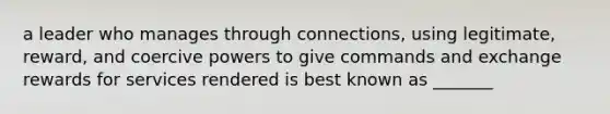 a leader who manages through connections, using legitimate, reward, and coercive powers to give commands and exchange rewards for services rendered is best known as _______