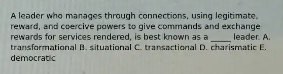 A leader who manages through connections, using legitimate, reward, and coercive powers to give commands and exchange rewards for services rendered, is best known as a _____ leader. A. transformational B. situational C. transactional D. charismatic E. democratic