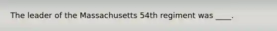 The leader of the Massachusetts 54th regiment was ____.