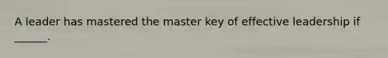 A leader has mastered the master key of effective leadership if ______.