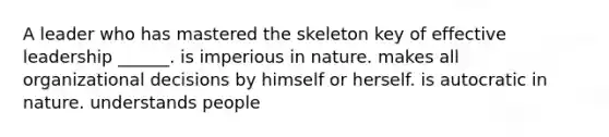 A leader who has mastered the skeleton key of effective leadership ______. is imperious in nature. makes all organizational decisions by himself or herself. is autocratic in nature. understands people