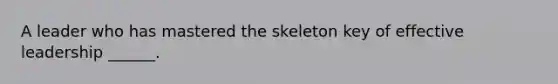 A leader who has mastered the skeleton key of effective leadership ______.