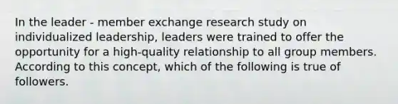 In the leader - member exchange research study on individualized leadership, leaders were trained to offer the opportunity for a high-quality relationship to all group members. According to this concept, which of the following is true of followers.