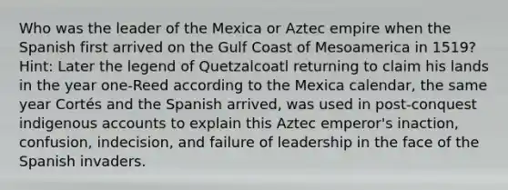 Who was the leader of the Mexica or Aztec empire when the Spanish first arrived on the Gulf Coast of Mesoamerica in 1519? Hint: Later the legend of Quetzalcoatl returning to claim his lands in the year one-Reed according to the Mexica calendar, the same year Cortés and the Spanish arrived, was used in post-conquest indigenous accounts to explain this Aztec emperor's inaction, confusion, indecision, and failure of leadership in the face of the Spanish invaders.