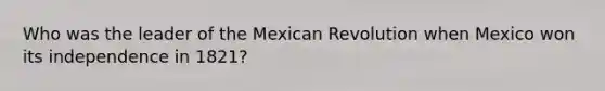 Who was the leader of the Mexican Revolution when Mexico won its independence in 1821?