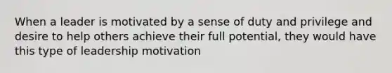 When a leader is motivated by a sense of duty and privilege and desire to help others achieve their full potential, they would have this type of leadership motivation