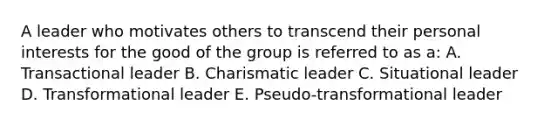 A leader who motivates others to transcend their personal interests for the good of the group is referred to as a: A. Transactional leader B. Charismatic leader C. Situational leader D. Transformational leader E. Pseudo-transformational leader