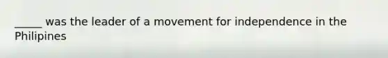 _____ was the leader of a movement for independence in the Philipines