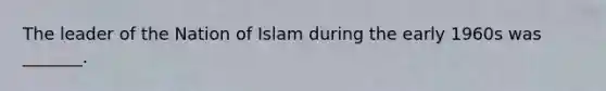 The leader of the Nation of Islam during the early 1960s was _______.