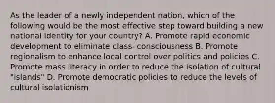 As the leader of a newly independent nation, which of the following would be the most effective step toward building a new national identity for your country? A. Promote rapid economic development to eliminate class- consciousness B. Promote regionalism to enhance local control over politics and policies C. Promote mass literacy in order to reduce the isolation of cultural "islands" D. Promote democratic policies to reduce the levels of cultural isolationism