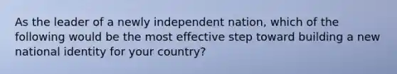 As the leader of a newly independent nation, which of the following would be the most effective step toward building a new national identity for your country?