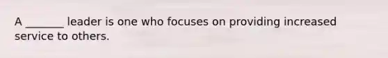 A _______ leader is one who focuses on providing increased service to others.