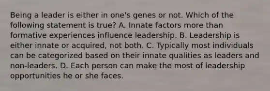 Being a leader is either in one's genes or not. Which of the following statement is true? A. Innate factors more than formative experiences influence leadership. B. Leadership is either innate or acquired, not both. C. Typically most individuals can be categorized based on their innate qualities as leaders and non-leaders. D. Each person can make the most of leadership opportunities he or she faces.