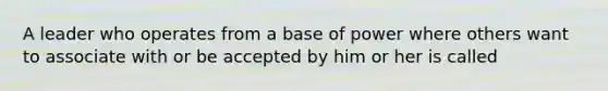 A leader who operates from a base of power where others want to associate with or be accepted by him or her is called