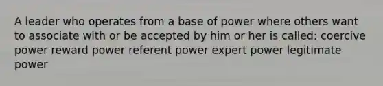 A leader who operates from a base of power where others want to associate with or be accepted by him or her is called: coercive power reward power referent power expert power legitimate power