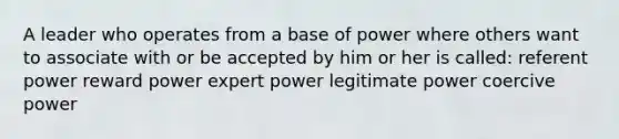 A leader who operates from a base of power where others want to associate with or be accepted by him or her is called: referent power reward power expert power legitimate power coercive power