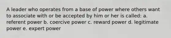 A leader who operates from a base of power where others want to associate with or be accepted by him or her is called: a. referent power b. coercive power c. reward power d. legitimate power e. expert power