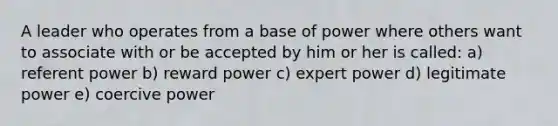 A leader who operates from a base of power where others want to associate with or be accepted by him or her is called: a) referent power b) reward power c) expert power d) legitimate power e) coercive power