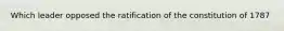 Which leader opposed the ratification of the constitution of 1787