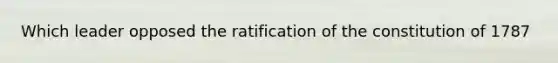 Which leader opposed the ratification of the constitution of 1787