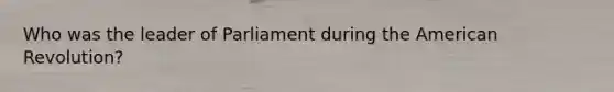 Who was the leader of Parliament during the American Revolution?