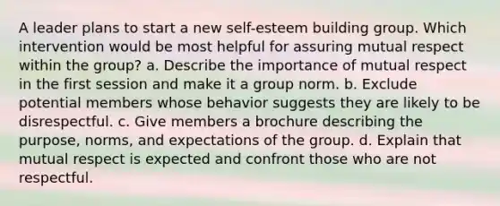 A leader plans to start a new self-esteem building group. Which intervention would be most helpful for assuring mutual respect within the group? a. Describe the importance of mutual respect in the first session and make it a group norm. b. Exclude potential members whose behavior suggests they are likely to be disrespectful. c. Give members a brochure describing the purpose, norms, and expectations of the group. d. Explain that mutual respect is expected and confront those who are not respectful.