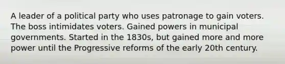 A leader of a political party who uses patronage to gain voters. The boss intimidates voters. Gained powers in municipal governments. Started in the 1830s, but gained more and more power until the Progressive reforms of the early 20th century.