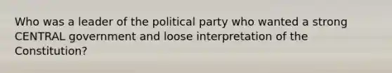 Who was a leader of the political party who wanted a strong CENTRAL government and loose interpretation of the Constitution?