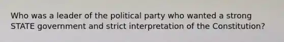 Who was a leader of the political party who wanted a strong STATE government and strict interpretation of the Constitution?