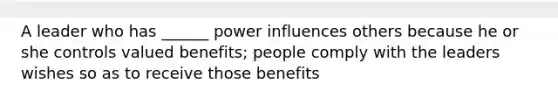 A leader who has ______ power influences others because he or she controls valued benefits; people comply with the leaders wishes so as to receive those benefits