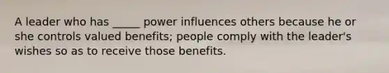 A leader who has _____ power influences others because he or she controls valued benefits; people comply with the leader's wishes so as to receive those benefits.