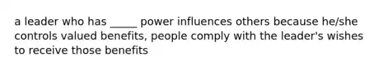 a leader who has _____ power influences others because he/she controls valued benefits, people comply with the leader's wishes to receive those benefits