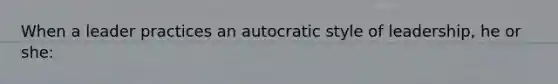 When a leader practices an autocratic style of leadership, he or she: