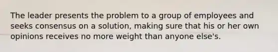 The leader presents the problem to a group of employees and seeks consensus on a solution, making sure that his or her own opinions receives no more weight than anyone else's.