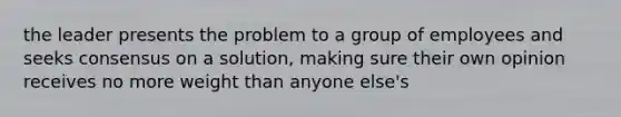 the leader presents the problem to a group of employees and seeks consensus on a solution, making sure their own opinion receives no more weight than anyone else's